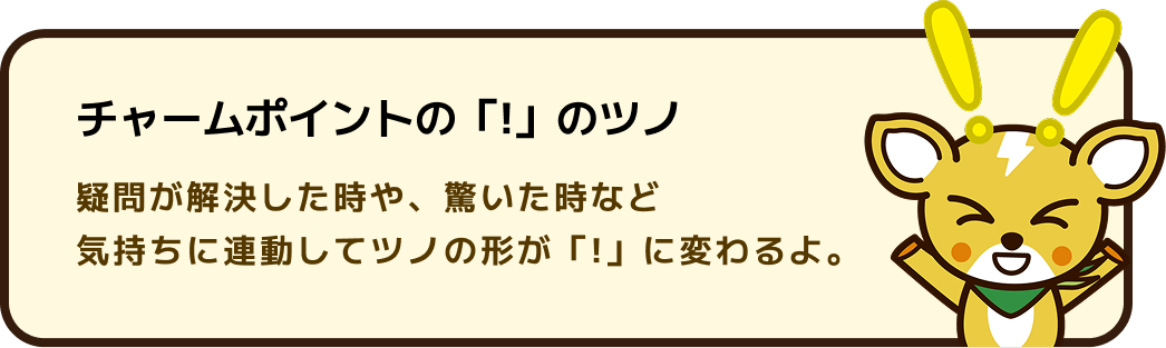 チャームポイントの「!」のツノ 疑問が解決した時や、驚いた時など気持ちに連動してツノの形が「!」に変わるよ。