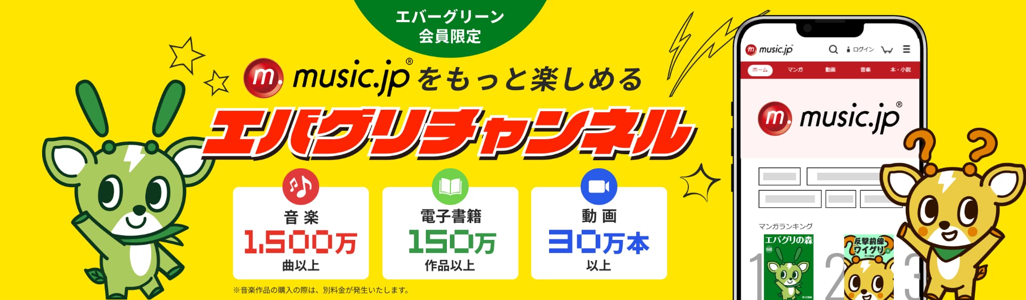 エバーグリーン会員限定 music.jpをもっと楽しめる「エバグリチャンネル」 音楽1,500万曲以上 電子書籍150万作品以上 動画 30万本以上 ※音楽作品の購入の際は、別料金が発生いたします。