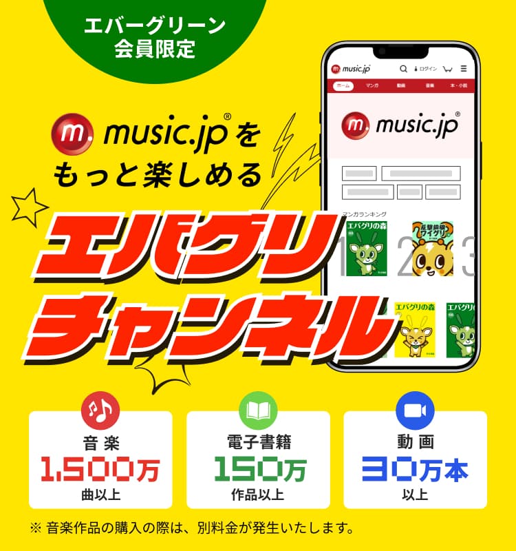 エバーグリーン会員限定 music.jpをもっと楽しめる「エバグリチャンネル」 音楽1,500万曲以上 電子書籍150万作品以上 動画 30万本以上 ※音楽作品の購入の際は、別料金が発生いたします。
