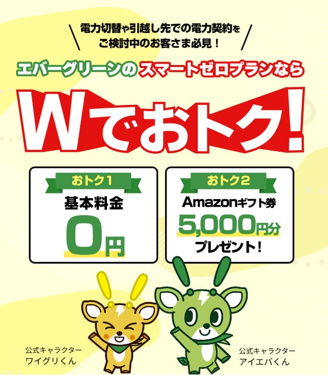 電力切替や引越し先での電力契約を エバーグリーンのスマートゼロプランなら Wでおトク！ おトク１基本料金0円 おトク2 Amazonギフト券5,000円分 プレゼント！
