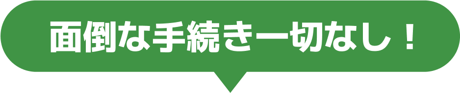 面倒な手続き一切なし！