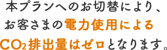 本プランへのお切替により、お客さまの電力使用によるCO2排出量はゼロとなります。