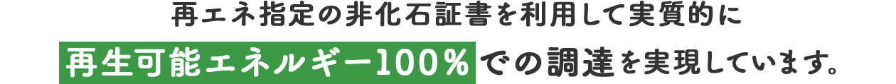 再エネ指定の非化石証書を利用して実質的に再生可能エネルギー100％での調達を実現しています。